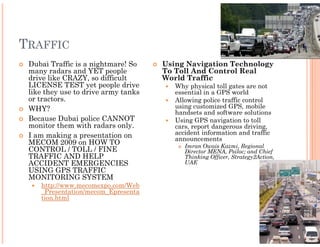 TRAFFIC
 Dubai Traffic is a nightmare! So    Using Navigation Technology
 many radars and YET people          To Toll And Control Real
 drive like CRAZY, so difficult      World Traffic
 LICENSE TEST yet people drive          Why physical toll gates are not
 like they use to drive army tanks      essential in a GPS world
 or tractors.                           Allowing police traffic control
 WHY?                                   using customized GPS, mobile
                                        handsets and software solutions
 Because Dubai police CANNOT            Using GPS navigation to toll
 monitor them with radars only.         cars, report dangerous driving,
 I am making a presentation on          accident information and traffic
                                        announcements
 MECOM 2009 on HOW TO                      Imran Owais Kazmi, Regional
 CONTROL / TOLL / FINE                     Director MENA, Psiloc; and Chief
 TRAFFIC AND HELP                          Thinking Officer, Strategy2Action,
 ACCIDENT EMERGENCIES                      UAE
 USING GPS TRAFFIC
 MONITORING SYSTEM
    http://www.mecomexpo.com/Web
    _Presentation/mecom_Epresenta
    tion.html
 