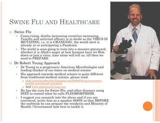 SWINE FLU AND HEALTHCARE
 Swine Flu
    Cases rising, deaths increasing countries increasing,
    Tamiflu and antiviral efficacy is in doubt as the VIRUS IS
    MUTATING, i.e. it is CHANGING, the world alert is
    already at or anticipating a Pandemic
    The world is soon going to turn into a massive graveyard,
    whether it is Allah’s anger at how humans have let Him
    down or just a virus, time alone will tell us, till then we
    need to PREPARE
 Dr Robert Young Approach
    Dr Young in a progressive American Microbiologist and
    leading thinker of our times on medical science
    His approach towards medical science is quite different
    from traditional medical science, please read:
       http://articlesofhealth.blogspot.com/2009/04/top-seventeen-
       http://articlesofhealth.blogspot.com/2009/04/top
       health-nutritional-and.html
       And www.phmiracleliving.com
    He has the cure for Swine Flu, and other diseases using
    DIET to control what he calls PLEOMORPHISM.
    I suggest you research into the above and if you are
    convinced, invite him as a speaker SOON so that BEFORE
    the outbreak he can prepare the residents and Ministry of
    Health / Government how best to tackle it.
 