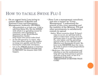 HOW TO TACKLE SWINE FLU-I
 On an urgent basis I am trying to           • Since I am a management consultant,
 contact Ministry of Health and                 and also a trainer on “Crisis
 National Crisis and Emergency                  Management” I understand the
 Management Authority (NCEMA).                  process of this virus spreading and
     Alhamdolillah as of right now, UAE is      the inability of the Mexican, US and
     safe from Swine Flu, but the SPEED         other governments to satisfactorily
     with which it is spreading cannot be       contain its spread
     contained, and a Pandemic is                Safety: When countries think “It hasn’t
     imminent, as per World Health                  come to us yet, we will deal with it
     Organization -Arabic:                          when it comes here” turns out to be
     http://www.who.int/ar/ index.html              bad news since it is just like normal
     In the US spread to 11 states, who             flu, only lethal, and the spreading
     have shut down schools, the number             process of flu is very efficient and
     is rising very quickly and the US is           effective over thousands of years. We
     bracing for a full scale emergency.            have to be SMARTER than the virus,
     Let us be AHEAD of them as God has             be ready to greet it with preparedness
     given us the CHANCE through time               than a crisis
     to PREVENT the disaster that CAN            • Medicines: The virus is mutating and
     happen.                                        whether or not the medications will
                                                    help will vary from person to person
                                                    and also on how soon, or late it is
                                                    diagnosed. In this case
                                                    “PREVENTION IS BETTER THAN
                                                    CURE”
 