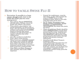 HOW TO TACKLE SWINE FLU-II
 Prevention: Is possible to a large             Central Air conditioners—must be
 extent, though costly, here is my              shut down, as they will transmit the
 STEP-BY-STEP plan for crisis                   virus to EVERY house in that
                                                building or home, better to live with
 management:                                    some heat then not be alive!
     Stay indoors: Except ESSENTIAL             On TV, Radio, Newspapers issue
     jobs like police, Doctors, travel, let     MASK, HAND CLEANING, HAND
     people stay indoors, this means:           GLOVES and PREVENTION
     Close schools, give students “one          TECHNIQUES, the sooner this starts
     month homework” let them study at          the better
     home, also ask schools to recommend        Choice of medicines: People should be
     websites and maybe do E-CLASSES,           told to IMMEDIATELY consult their
     based on internet that senior              nearest health centre / hospital once
     students can take from home via            they feel they have flu of any kind.
     email or websites that allow               Also HOSPITAL staff must be ready
     collaboration                              and prepared to deal with it through
     Ask office workers to work from            hygiene and advance training /
     home, again using internet                 instructions
     Other businesses, UNLESS essential         According to Dr Robert Young in
     ask them to give ANNUAL LEAVE              California, USA
     now, within one month we will ALL          (www.phmiracleliving.com) virus are
     know what is the status of vaccine,        nothing but acids, now there are
     treatment and all of this virus, it will   people who doubt his theories, but I
     help us prevent it immeasurably            trust him, anyway, you can form your
     Close Malls and Major Bazaars in           own opinion. I would trust both
     ALL emirates, this is also VERY            medical Drs and Dr Young, given the
     important                                  circumstances.
 