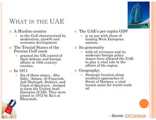 WHAT IS THE UAE
 A Muslim country                  The UAE's per capita GDP
    in the Gulf characterized by      is on par with those of
    moderation, growth and            leading West European
    economic development              nations.
 The Trucial States of the         Its generosity
 Persian Gulf coast                   with oil revenues and its
    granted the UK control of         moderate foreign policy
    their defense and foreign         stance have allowed the UAE
    affairs in 19th century           to play a vital role in the
    treaties.                         affairs of the region.
 In 1971                           Geography:
    Six of these states - Abu         Strategic location along
    Zaby, 'Ajman, Al Fujayrah,        southern approaches to
    Ash Shariqah, Dubayy, and         Strait of Hormuz, a vital
    Umm al Qaywayn - merged           transit point for world crude
    to form the United Arab           oil
    Emirates (UAE). They were
    joined in 1972 by Ra's al
    Khaymah.



                                                      Source: CIA Factbook
 