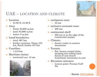 UAE – LOCATION AND CLIMATE
 Location                        contiguous zone:
    24 00 N, 54 00 E                24 nm
 Area:                           exclusive economic zone:
    Total: 83,600 sq km             200 nm
    land: 83,600 sq km           continental shelf:
    water: 0 sq km                  200 nm or to the edge of the
 Land boundaries:                   continental margin
    total: 867 km                Climate:
    border countries: Oman 410      desert; cooler in eastern
    km, Saudi Arabia 457 km         mountains
 Coastline:                      Terrain:
    1,318 km                        flat, barren coastal plain
 Maritime claims:                   merging into rolling sand
                                    dunes of vast desert
    territorial sea: 12 nm          wasteland; mountains in east
                                 Elevation extremes:
                                    Lowest point: Persian Gulf
                                    0m


                                                      Source: CIA Factbook
 