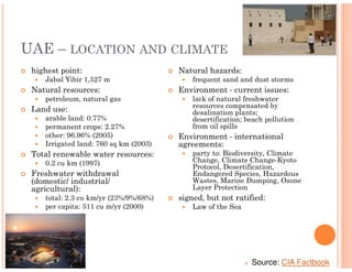 UAE – LOCATION AND CLIMATE
 highest point:                        Natural hazards:
    Jabal Yibir 1,527 m                    frequent sand and dust storms
 Natural resources:                    Environment - current issues:
    petroleum, natural gas                 lack of natural freshwater
                                           resources compensated by
 Land use:                                 desalination plants;
    arable land: 0.77%                     desertification; beach pollution
    permanent crops: 2.27%                 from oil spills
    other: 96.96% (2005)               Environment - international
    Irrigated land: 760 sq km (2003)   agreements:
 Total renewable water resources:          party to: Biodiversity, Climate
    0.2 cu km (1997)                       Change, Climate Change-Kyoto
                                           Protocol, Desertification,
 Freshwater withdrawal                     Endangered Species, Hazardous
 (domestic/ industrial/                    Wastes, Marine Dumping, Ozone
 agricultural):                            Layer Protection
    total: 2.3 cu km/yr (23%/9%/68%)   signed, but not ratified:
    per capita: 511 cu m/yr (2000)         Law of the Sea




                                                             Source: CIA Factbook
 