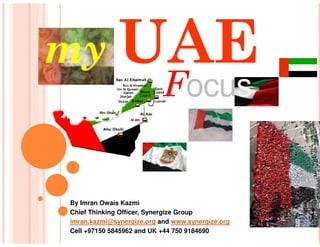my UAE
                           Focus


By Imran Owais Kazmi
Chief Thinking Officer, Synergize Group
imran.kazmi@synergize.org and www.synergize.org
Cell +97150 5845962 and UK +44 750 9184690
 