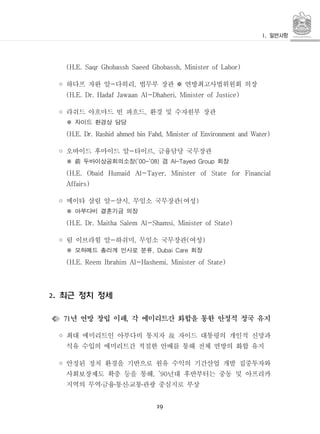 19
(H.E. Saqr Ghobassh Saeed Ghobassh, Minister of Labor)
◦ 하다프 자완 알 다히리 법무부 장관 연방최고사법위원회 의장- , ※
(H.E. Dr. Hadaf Jawaan Al-Dhaheri, Minister of Justice)
◦ 라쉬드 아흐마드 빈 파흐드 환경 및 수자원부 장관,
자이드 환경상 담당※
(H.E. Dr. Rashid ahmed bin Fahd, Minister of Environment and Water)
◦ 오바이드 후마이드 알 타이르 금융담당 국무장관- ,
두바이상공회의소장 겸 회장(’00-’08) Al-Tayed Group前※
(H.E. Obaid Humaid Al-Tayer, Minister of State for Financial
Affairs)
◦ 메이타 살림 알 샴시 무임소 국무장관 여성- , ( )
아부다비 결혼기금 의장※
(H.E. Dr. Maitha Salem Al-Shamsi, Minister of State)
◦ 림 이브라힘 알 하쉬미 무임소 국무장관 여성- , ( )
모하메드 총리계 인사로 분류 회장, Dubai Care※
(H.E. Reem Ibrahim Al-Hashemi, Minister of State)
최근 정치 정세2.
년 연방 창립 이래 각 에미리트간 화합을 통한 안정적 정국 유지71 ,
◦ 최대 에미리트인 아부다비 통치자 자이드 대통령의 개인적 신망과故
석유 수입의 에미리트간 적절한 안배를 통해 전체 연방의 화합 유지
◦ 안정된 정치 환경을 기반으로 원유 수익의 기간산업 개발 집중투자와
사회보장제도 확충 등을 통해 년대 후반부터는 중동 및 아프리카, ’90
지역의 무역금융통신교통관광 중심지로 부상․ ․ ․ ․
 