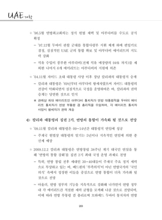 20
◦ 월 연방최고회의는 정식 헌법 채택 및 아부다비를 수도로 공식’96.5
확정
- 월 두바이 관할 군대를 통합사령부 지휘 체계 하에 편입키로’97.12
결정 실질적인 군의 통합 확보 및 아부다비 에미리트의 지도, UAE
력 강화
- 석유 수입이 풍부한 아부다비 전체 석유 매장량의 차지 를 제( 94% )
외한 나머지 개 에미리트는 아부다비의 지원에 의존6
◦ 월 자이드 초대 대통령 사망 이후 장남 칼리파의 대통령직 승계’04.11
- 칼리파 대통령은 년부터 아부다비 왕세자였으며 자이드 대통령의’69
건강이 악화되면서 실질적으로 국정을 운영하여온 바 칼리파의 권력,
승계는 당연한 것으로 인식
관례상 최대 에미리트인 아부다비 통치자가 연방 대통령직을 두바이 에미※
리트 통치자가 연방 부통령 겸 총리직을 수임하며 각 에미리트 통치자,
사망시 왕세자가 권력 계승
칼리파 대통령의 집권 기 연방의 통합이 가속화 될 것으로 전망2 ,
◦ 월 칼리파 대통령은 년간 대통령직 연임에 성공’09.11 09-14
- 주재국 헌법상 대통령의 임기는 년이나 지속적인 연임에 의한 종5
신제 예상
◦ 칼리파 대통령은 연방창립 주년 계기 대국민 연설을 통2009.12.2 38
해 연방의 통합 강화 를 집권 기 최대 국정 운영 과제로 천명‘ ’ 2
- 특히 연방 창립 전후 세대인 대들이 주재국 주요 정치 세력, 30-40
으로 부상하고 있는 바 베드윈의 부족의식 이 아닌 연방국가의 국민, ‘ ’ ‘
의식 속에서 성장한 이들을 중심으로 연방 통합이 더욱 가속화 될’
것으로 전망
- 아울러 연방 정부의 기능을 지속적으로 강화해 나가면서 연방 정부,
내 각 에미리트간 적절한 세력 균형을 모색해 나갈 것으로 전망되며,
이에 따라 연방 부통령 겸 총리로써 모하메드 두바이 통치자의 연방
 