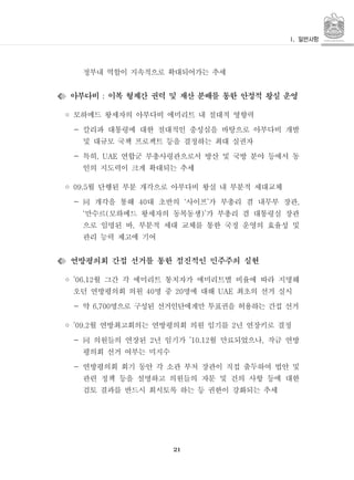 21
정부내 역할이 지속적으로 확대되어가는 추세
아부다비 이복 형제간 권력 및 재산 분배를 통한 안정적 왕실 운영:
◦ 모하메드 왕세자의 아부다비 에미리트 내 절대적 영향력
- 칼리파 대통령에 대한 절대적인 충성심을 바탕으로 아부다비 개발
및 대규모 국책 프로젝트 등을 결정하는 최대 실권자
- 특히 연합군 부총사령관으로서 방산 및 국방 분야 등에서 동, UAE
인의 지도력이 크게 확대되는 추세
◦ 월 단행된 부분 개각으로 아부다비 왕실 내 부분적 세대교체09.5
- 개각을 통해 대 초반의 사이프 가 부총리 겸 내무부 장관40 ‘ ’ ,同
만수르 모하메드 왕세자의 동복동생 가 부총리 겸 대통령실 장관‘ ( )’
으로 임명된 바 부분적 세대 교체를 통한 국정 운영의 효율성 및,
관리 능력 제고에 기여
연방평의회 간접 선거를 통한 점진적인 민주주의 실현
◦ 월 그간 각 에미리트 통치자가 에미리트별 비율에 따라 지명해’06.12
오던 연방평의회 의원 명 중 명에 대해 최초의 선거 실시40 20 UAE
- 약 명으로 구성된 선거인단에게만 투표권을 허용하는 간접 선거6,700
◦ 월 연방최고회의는 연방평의회 의원 임기를 년 연장키로 결정’09.2 2
- 의원들의 연장된 년 임기가 월 만료되었으나 작금 연방2 ’10.12 ,同
평의회 선거 여부는 미지수
- 연방평의회 회기 동안 각 소관 부처 장관이 직접 출두하여 법안 및
관련 정책 등을 설명하고 의원들의 자문 및 건의 사항 등에 대한
검토 결과를 반드시 회시토록 하는 등 권한이 강화되는 추세
 