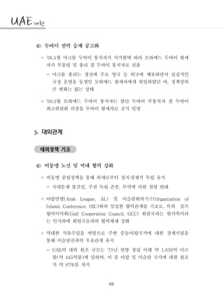 22
두바이 권력 승계 공고화
◦ 월 마크툼 두바이 통치자가 서거함에 따라 모하메드 두바이 왕세’06.1
자가 부통령 및 총리 겸 두바이 통치자로 선출
- 마크툼 총리는 생전에 주로 영국 등 외국에 체류하면서 실질적인
국정 운영을 동생인 모하메드 왕세자에게 위임하였던 바 정책상의,
큰 변화는 없는 상태
◦ 월 모하메드 두바이 통치자는 함단 두바이 부통치자 겸 두바이’08.2
최고위원회 의장을 두바이 왕세자로 공식 임명
대외관계3.
대외정책 기조
비동맹 노선 및 역내 협력 강화
◦ 비동맹 중립정책을 통해 외세로부터 정치경제적 독립 유지․
국내문제 불간섭 주권 독립 존중 무력에 의한 점령 반대- , ,
◦ 아랍연맹 및 이슬람회의기구(Arab League, AL) (Organization of
와의 밀접한 협력관계를 기초로 특히 걸프Islamic Conference, OIC) ,
협력이사회 회원국과는 한가족이라(Gulf Cooperation Council, GCC)
는 인식하에 회원국들과의 협력체제 강화
◦ 막대한 석유수입을 바탕으로 주변 중동아랍국가에 대한 경제지원을․
통해 이슬람권과의 우호관계 유지
- 의 대외 원조 규모는 년 연방 창립 이래 약 억 디르UAE ’71 1,630
함 약 억불 에 달하며 이 중 아랍 및 이슬람 국가에 대한 원조( 445 ) ,
가 약 를 차지87%
 