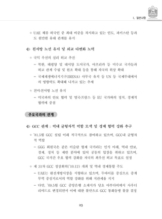 23
◦ 체류 외국인 중 최대 비중을 차지하고 있는 인도 파키스탄 등과UAE ,
도 원만한 유대 관계를 유지
친서방 노선 유지 및 외교 다변화 노력
◦ 국익 우선의 실리 외교 추진
- 북한 태평양 및 대서양 도서국가 아프리카 등 미수교 국가들과, ,
외교 관계 수립 및 원조 확대 등을 통해 자국의 위상 확대
- 국제재생에너지기구 사무국 유치 등 등 국제무대에서(IRENA) UN
의 영향력도 확대해 나가고 있는 추세
◦ 친미친서방 노선 유지․
- 미국과의 안보 협력 및 영국프랑스 등 국가와의 정치 경제적EU ,․
협력에 중점
주요국과의 관계
관계 역내 균형자적 역할 모색 및 경제 협력 강화 추구GCC :
◦ 월 설립 이래 적극적으로 참여하고 있으며 내 균형자’81.5 GCC , GCC
적 역할
- 회원국은 같은 이슬람 형제 국가라는 인식 아래 역내 안보GGG , ,
경제 정치 등 제반 분야에 있어 공동의 입장을 취하고 있으며, ,
국가간 우호 협력 강화를 자국의 최우선 외교 목표로 설정GCC
◦ 제 차 정상회의 개최 및 역내 경제통합 주도31 GCC (’10.12)
- 는 완전개방시장을 지향하고 있으며 두바이를 중심으로 중계UAE ,
무역 중심지로서의 역할 강화를 위해 저관세율 지지
- 다만 월 중앙은행 소재지가 당초 아부다비에서 사우디, ’09.5 GCC
리야드로 변경되면서 이에 대한 불만으로 통화동맹 불참 결정GCC
 