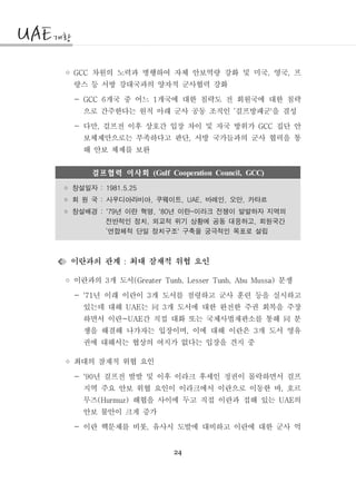 24
◦ 차원의 노력과 병행하여 자체 안보역량 강화 및 미국 영국 프GCC , ,
랑스 등 서방 강대국과의 양자적 군사협력 강화
- 개국 중 어느 개국에 대한 침략도 전 회원국에 대한 침략GCC 6 1
으로 간주한다는 원칙 아래 군사 공동 조직인 걸프방패군 을 결성‘ '
- 다만 걸프전 이후 상호간 입장 차이 및 자국 방위가 집단 안, GCC
보체제만으로는 부족하다고 판단 서방 국가들과의 군사 협력을 통,
해 안보 체제를 보완
걸프협력 이사회 (Gulf Cooperation Council, GCC)
창설일자 : 1981.5.25◦
회 원 국 사우디아라비아 쿠웨이트 바레인 오만 카타르: , , UAE, , ,◦
창설배경 년 이란 혁명 년 이란 이라크 전쟁이 발발하자 지역의: '79 , '80 -◦
전반적인 정치 외교적 위기 상황에 공동 대응하고 회원국간, ,
연합체적 단일 정치구조 구축을 궁극적인 목표로 설립‘ '
이란과의 관계 최대 잠재적 위협 요인:
◦ 이란과의 개 도서 분쟁3 (Greater Tunb, Lesser Tunb, Abu Mussa)
- 년 이래 이란이 개 도서를 점령하고 군사 훈련 등을 실시하고'71 3
있는데 대해 는 개 도서에 대한 완전한 주권 회복을 주장UAE 3同
하면서 이란 간 직접 대화 또는 국제사법재판소를 통해 분-UAE 同
쟁을 해결해 나가자는 입장이며 이에 대해 이란은 개 도서 영유, 3
권에 대해서는 협상의 여지가 없다는 입장을 견지 중
◦ 최대의 잠재적 위협 요인
- 년 걸프전 발발 및 이후 이라크 후세인 정권이 몰락하면서 걸프'90
지역 주요 안보 위협 요인이 이라크에서 이란으로 이동한 바 호르,
무즈 해협을 사이에 두고 직접 이란과 접해 있는 의(Hurmuz) UAE
안보 불안이 크게 증가
- 이란 핵문제를 비롯 유사시 도발에 대비하고 이란에 대한 군사 억,
 