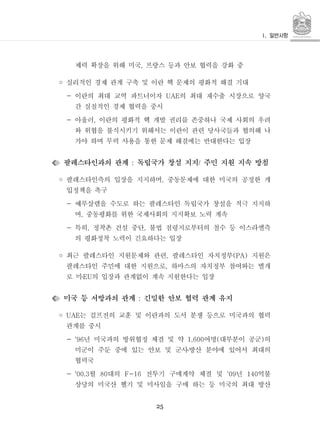 25
제력 확장을 위해 미국 프랑스 등과 안보 협력을 강화 중,
◦ 실리적인 경제 관계 구축 및 이란 핵 문제의 평화적 해결 기대
- 이란의 최대 교역 파트너이자 의 최대 재수출 시장으로 양국UAE
간 실질적인 경제 협력을 중시
- 아울러 이란의 평화적 핵 개발 권리를 존중하나 국제 사회의 우려,
와 위협을 불식시키기 위해서는 이란이 관련 당사국들과 협의해 나
가야 하며 무력 사용을 통한 문제 해결에는 반대한다는 입장
팔레스타인과의 관계 독립국가 창설 지지 주민 지원 지속 방침: /
◦ 팔레스타인측의 입장을 지지하며 중동문제에 대한 미국의 공정한 개,
입정책을 촉구
- 예루살렘을 수도로 하는 팔레스타인 독립국가 창설을 적극 지지하
며 중동평화를 위한 국제사회의 지지확보 노력 계속,
- 특히 정착촌 건설 중단 불법 점령지로부터의 철수 등 이스라엘측, ,
의 평화정착 노력이 긴요하다는 입장
◦ 최근 팔레스타인 지원문제와 관련 팔레스타인 자치정부 지원은, (PA)
팔레스타인 주민에 대한 지원으로 하마스의 자치정부 참여와는 별개,
로 미 의 입장과 관계없이 계속 지원한다는 입장EU․
미국 등 서방과의 관계 긴밀한 안보 협력 관계 유지:
◦ 는 걸프전의 교훈 및 이란과의 도서 분쟁 등으로 미국과의 협력UAE
관계를 중시
- 년 미국과의 방위협정 체결 및 약 여명 대부분이 공군 의'96 1,600 ( )
미군이 주둔 중에 있는 안보 및 군사방산 분야에 있어서 최대의․
협력국
- 월 대의 전투기 구매계약 체결 및 년 억불'00.3 80 F-16 '09 140
상당의 미국산 헬기 및 미사일을 구매 하는 등 미국의 최대 방산
 