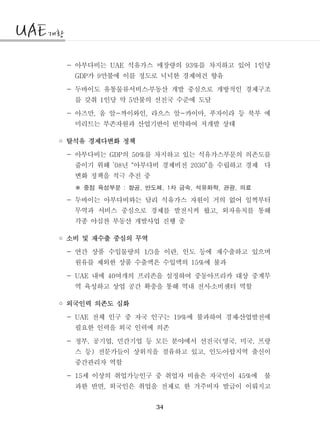 34
- 아부다비는 석유가스 매장량의 를 차지하고 있어 인당UAE 93% 1
가 만불에 이를 정도로 넉넉한 경제여건 향유GDP 9
- 두바이도 유통물류서비스부동산 개발 중심으로 개방적인 경제구조․
를 갖춰 인당 약 만불의 선진국 수준에 도달1 5
- 아즈만 움 알 까이와인 라으스 알 카이마 푸자이라 등 북부 에, - , - ,
미리트는 부존자원과 산업기반이 빈약하여 저개발 상태
◦ 탈석유 경제다변화 정책
- 아부다비는 의 를 차지하고 있는 석유가스부문의 의존도를GDP 50%
줄이기 위해 년 아부다비 경제비전 을 수립하고 경제 다’08 “ 2030”
변화 정책을 적극 추진 중
중점 육성부문 항공 반도체 차 금속 석유화학 관광 의료: , , 1 , , ,※
- 두바이는 아부다비와는 달리 석유가스 자원이 거의 없어 일찍부터
무역과 서비스 중심으로 경제를 발전시켜 왔고 외자유치를 통해,
각종 야심찬 부동산 개발사업 진행 중
◦ 소비 및 재수출 중심의 무역
- 연간 상품 수입물량의 을 이란 인도 등에 재수출하고 있으며1/3 ,
원유를 제외한 상품 수출액은 수입액의 에 불과15%
- 내에 여개의 프리존을 설정하여 중동아프리카 대상 중계무UAE 40
역 육성하고 상업 공간 확충을 통해 역내 전시소비센터 역할․
◦ 외국인력 의존도 심화
- 전체 인구 중 자국 인구는 에 불과하여 경제산업발전에UAE 19% ․
필요한 인력을 외국 인력에 의존
- 정부 공기업 민간기업 등 모든 분야에서 선진국 영국 미국 프랑, , ( , ,
스 등 전문가들이 상위직을 점유하고 있고 인도아랍지역 출신이) , ․
중간관리자 역할
- 세 이상의 취업가능인구 중 취업자 비율은 자국민이 에 불15 45%
과한 반면 외국인은 취업을 전제로 한 거주비자 발급이 이뤄지고,
 