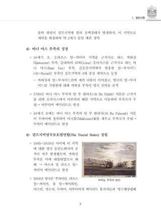 7
몰락 하면서 걸프지역에 힘의 공백상태가 발생하자 이 지역으로,
세력을 확장하여 약 세기 동안 패권 장악2
바니 야스 부족의 성장
◦ 세기 초 라으스 알 카이마 지역을 근거지로 하는 까와심18 , -①
부족 내륙의 리와 오아시스를 근거지로 하는 바(Qawasim) , (Liwa)②
니 야스 부족 오만지역에서 발흥한 알 부사이드(Bani Yas) , -③
부족이 걸프지역의 대 중심 세력으로 등장(Al-Busaid) 3
- 까와심과 알 부사이드간에 세력 다툼이 이어졌고 영국이 알 부사- , -
이드를 지원한데 대해 까와심 부족이 영국 선박을 공격
◦ 년 바니 야스 부족의 알 부 팔라흐 가문은 근거지1790 (Al Bu Falah)
를 리와 오아시스에서 아부다비 해안 지역으로 이동하여 부족국가 수
립 아부다비 에미리트로 발전→
◦ 세기 초에는 바니 야스 부족의 알 부 팔라사 가문19 (Al Bu Falasah)
이 두바이에 정착하여 마크툼 를 세우고 부족국가 수립(Maktoum)家 →
두바이 에미리트로 발전
걸프지역영국보호령연합 성립(The Trucial States)
◦ 년 사이에 이 지역1800-1819
에 대한 영국 동인도회사의 공
격이 자주 발생했으며 까와심,
부족은 이에 대항하였으나 패
배 샤르자 및 라으스 알-→
카이마 에미리트로 발전
◦ 년 영국은 푸자이라 라으스1818 ,
알 카이마 움 알 까이와인- , - ,
아즈만 샤르자 두바이 아부다비의 에미리트 통치자들과 영구해상평화, , , ‘
까와심 부족의 범선
 