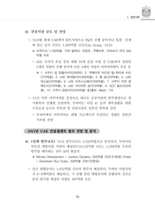 73
건설시장 규모 및 전망
◦ 월 현재 에서 사업으로 가 진행 중이거나 입찰 단계'10.9 UAE EPC PQ
에 있는 공사 규모는 억불 규모1,300 (City Group, '10.9)
사우디가 억불 기타 알제리 이집트 쿠웨이트 카타르가 각각1,700 , , , , 500※
억불 규모
- 국가가 추진 중인 대형 개 건설 사업 중 에서 절반인GCC 10 UAE
개의 사업이 진행 중이며 이중 개의 사업이 아부다비에서 추진 중5 4
사우디 킹 압둘라시티 억 쿠웨이트 마드넷 알 하리르 시티1. (930 ), 2. -※
억불 캐피탈시티 억불 림 섬 억불(770 ), 3. UAE (400 ), 4. (370 ), 5. UAE
야스섬 억불 비즈니스베이 억불 사우디 지잔 경(370 ), 6. UAE (300 ), 7.
제도시 억불 사디야트 섬 억불 철도 억(270 ), 8. UAE (270 ), 9. GCC (250
불 사우디 킹덤시티 억불 등 출처), 10. (250 ) ( : Meed, '10)
◦ 년 이후 아부다비를 중심으로 대규모 공공사업의 발주예정으로 경'11
기회복이 진행될 전망이며 두바이는 나킬 등의 채무상환을 위한, 社
구조조정 등으로 부동산 및 건설시장은 당분간 위축될 전망
- 두바이에서 아부다비로 대형 프로젝트의 이전되는 경향은 당분간
지속될 전망
년 건설플랜트 발주 전망 및 분석2011 UAE ․
전체 발주규모( ) 년 발주규모는 억불으로 분석되나 두바이의'11 2,259 ,
부동산 개발사업 지연이 예상되므로 천억불 규모 억불 수준의(1 ), 1,260
발주를 예측하는 것이 보다 현실적
억불 규모 준공Meraas Development - Jumeira Gardens, 950 ('21 ) Emaar※
억불 규모 준공- Downtown Burj Dubai, 200 ('20 )
◦ 신규 대형공사는 억불 규모의 발주가 예상되나 두바이 사업지연1,852 ,
시 백억불로 예상되고 기 진행 중인 대형공사에 포함되어 신규로8-9 ,
분리 발주될 예정인 사업은 억불 규모407
 