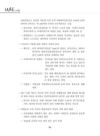84
만명으로 급증한 가운데 이중 토착 아랍에미리트인은 인 만560 18% 90
명이며 나머지는 약 여개 국가의 다국적인으로 구성200
- 인도이란 파키스탄필리핀 등 아시아 노동자 이집트시리아, 50%,․ ․ ․ ․
북아프리카 등 에미리트계 아랍인 유럽계 서양인 등23%, 8%非
- 연령별로는 세가 전체인구의 를 차지하고 있으며 남녀15-64 70%
성비는 로이는 대부분의 노동력이 남성인데 기인2:1
◦ 국적이나 직업에 따라 사회적 지위가 분류
- 베두인 토착 에미리트인들은 라 불리는 유목민들로 태어나: ‘badu’ ,
면서부터 왕족중산층하층민으로 분류되며 왕족 등 상류,․ ․
층이 의 권력과 경제권을 장악UAE
- 에미리트계 아랍인 일자리를 찾아 주변국으로부터 온 사람들로:非
점차 전문직에 종사는 사람이 늘고 있으나
서양인에 비해 급여도 적고 인정을 덜 받고
있는 실정
- 아시아계 이주노동자 주로 불법 체류자들로서 업종에 종사하고: 3D
있고 영어 구사 능력이 있으면 택시운전사
나 상점 점원으로 취업
- 서양인 석유관련 직종영어교육의료업 등에 종사 풍요로운 생활: ,․ ․
영위
◦ 최근 정부는 외국인 인력 규모를 경제발전을 위해 필요한 최소한UAE
의 범위 이내로 유지하고 민간부문에서의 내국인 고용 확대 정책 추진
- 외국인 유입으로 인해 년대 이래 연평균 의 인구증가율을’80 6.3%
기록 과다한 외국인 비중이 장차 사회문제로 대두될 가능성,
◦ 여성들의 교육 수준이 향상되면서 여성의 사회 참여 확대
- 이슬람법을 위반하지 않는 한도 내에서 여성들은 남성들과 동등한
사회적 지위와 직업을 향유
- 년대 초부터 독신 여성 인구 증가 추세’90
 