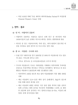 85
- 여성 보호를 위해 년 쉐이카 파티마 가 여성동맹’75 (Sheika Fatima)
설립(General Women's Union)
언어 종교3. ․
언 어 아랍어가 공용어:
◦ 아랍어가 공용어로 사용되고 있으나 전체 인구 중 외국인의 비중
이상 이 높은 관계로 비즈니스에서는 영어도 광범위하게 통용(80% )
◦ 외국인 중 인근 서남아시아계 특히 인도 파키스탄인이 압도적인 비, ,
중을 차지하고 있어 힌두어 및 우르드어도 일부 사용
종 교 이슬람 수니파 다수: /
◦ 인구 대다수 총 인구 만명 중 가 이슬람교를 믿고 있으UAE ( 560 96%)
며 는 기독교와 힌두교 신자4%
기독교 힌두교도 등 이슬람교인들은 모두가 외국인- , 非
◦ 수니파 이슬람교가 국교로 사회전반을 지배하나 아부다비와 두바이를
중심으로 특정지역을 외국종교 지역으로 인가해주는 방식으로 타 종교
활동을 허용하나 인들에 대한 전도활동은 불법UAE
- 어려서부터 코란을 읽도록 하고 있어 이슬람율법이 각종 생활 전반을
지배
- 매년 이슬람력 간 메카 성지 순례 핫지 가 있는데12.8-12 ( , Hajj)
이를 위해 일간 휴가를 실시5
- 매년 이슬람력 월인 라마단 기간 동안 일출 후부터 일몰 전까지9
일체 금식하고 밤에 음식을 먹으면서 특별예배를 드리며 행사, 同
후 일간에 걸쳐 실시되는 이드 알피트르 이슬람 대3 (Eid Al-Fitr, 2
명절 중에 친지이웃을 방문) ․
 