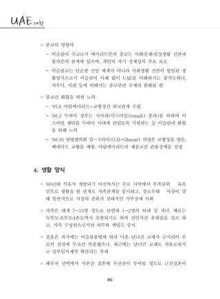 86
◦ 종교의 영향력
- 이슬람이 국교로서 에미리트인의 종교는 사회문화일상생활 전반과․ ․
불가분의 관계에 있으며 개인의 자기 정체성의 주요 요소,
- 이슬람교는 단순한 신앙 체계가 아니라 사회생활 전반이 합일된 생
활양식으로서 이슬람의 이해 없이 를 이해하기는 불가능하나UAE ,
사우디 이란 등에 비해서는 종교관련 규제가 완화된 편,
◦ 종교간 화합을 위한 노력
- 아랍에미리트 교황청간 외교관계 수립'07.6 -
- 두바이 정부는 시아파 이스마일 종파 를 위하여 이'08.3 ( (Ismaili) )
스마일 센터를 두바이 시내에 건립토록 지원하는 등 이슬람내 화합
을 위해 노력
- 연방평의회 알 구라이르 의장은 교황청을 방문'08.10 - (Al-Ghurair) ,
베네딕트 교황을 예방 아랍에미리트의 제종교간 관용정책을 설명,
생활 양식4.
◦ 년대 석유가 개발되기 이전까지는 주로 사막에서 부족단위 유목'60
민으로 생활을 한 관계로 가족관계를 중시하고 경로우대 사상이 강,
해 일반적으로 가장의 권위가 절대적인 가부장제 사회
◦ 가족은 대개 명 정도로 남편과 명의 아내 및 자녀 때로는7-13 1-2 ,
숙부모조부모 촌들까지 포함되기도 하여 친인척간 유대감을 강조 하4․ ․
고 가족 구성원으로서의 의무와 책임도 중시,
◦ 결혼은 과거에는 이슬람율법에 따라 미혼 남녀간 교제가 금지되어 부
모의 결정에 무조건 복종했으나 최근에는 남녀간 교제도 자유로워지,
고 일부일처제가 확산되는 추세
◦ 배우자 선택에서 사촌간 결혼에 우선권이 부여될 정도로 근친결혼이
 