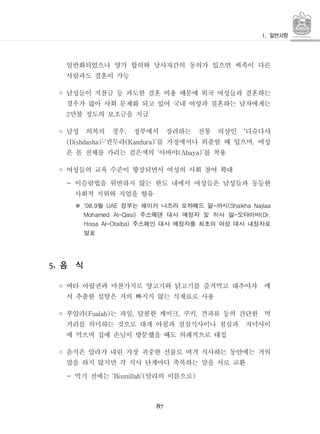 87
일반화되었으나 양가 합의와 당사자간의 동의가 있으면 씨족이 다른
사람과도 결혼이 가능
◦ 남성들이 지참금 등 과도한 결혼 비용 때문에 외국 여성들과 결혼하는
경우가 많아 사회 문제화 되고 있어 국내 여성과 결혼하는 남자에게는
만불 정도의 보조금을 지급2
◦ 남성 의복의 경우 정부에서 장려하는 전통 의상인 디슈다샤, ‘
칸두라 를 가정에서나 외출할 때 입으며 여성(Dishdasha)’‘ (Kandura)’ ,․
은 몸 전체를 가리는 검은색의 아바야 를 착용‘ (Abaya)’
◦ 여성들의 교육 수준이 향상되면서 여성의 사회 참여 확대
- 이슬람법을 위반하지 않는 한도 내에서 여성들은 남성들과 동등한
사회적 지위와 직업을 향유
월 정부는 쉐이카 나즈라 모하메드 알 까시'08.9 UAE - (Shaikha Najlaa※
주스웨덴 대사 예정자 및 히사 알 오타이바Mohamed Al-Qasi) - (Dr.
주스페인 대사 예정자를 최초의 여성 대사 내정자로Hissa Al-Otaiba)
발표
음 식5.
◦ 여타 아랍권과 마찬가지로 양고기와 닭고기를 즐겨먹고 대추야자 에
서 추출한 설탕은 거의 빠지지 않는 식재료로 사용
◦ 푸알라 는 과일 달콤한 케이크 쿠키 견과류 등의 간단한 먹(Fualah) , , ,
거리를 의미하는 것으로 대개 아침과 점심식사이나 점심과 저녁사이
에 먹으며 집에 손님이 방문했을 때도 의례적으로 대접
◦ 음식은 알라가 내린 가장 귀중한 선물로 여겨 식사하는 동안에는 거의
말을 하지 않지만 각 식사 단계마다 축복하는 말을 서로 교환
먹기 전에는 알라의 이름으로- ‘Bismillah’( )
 