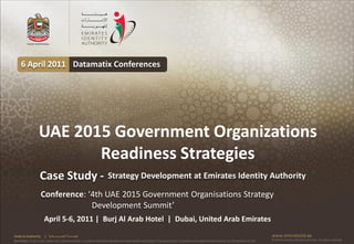 6 April 2011 Datamatix Conferences




                   UAE 2015 Government Organizations
                          Readiness Strategies
                    Case Study -                                         Strategy Development at Emirates Identity Authority

                    Conference: ‘4th UAE 2015 Government Organisations Strategy
                                 Development Summit’
                       April 5-6, 2011 | Burj Al Arab Hotel | Dubai, United Arab Emirates
Federal Authority      | ‫هيئــــــــة اتحــــــــــــادية‬                                                                                                                                      www.emiratesid.ae
Our Vision: To be a role model and reference point in proofing individual identity and build wealth informatics that guarantees innovative and sophisticated services for the benefit of UAE   © 2010 Emirates Identity Authority. All rights reserved
 