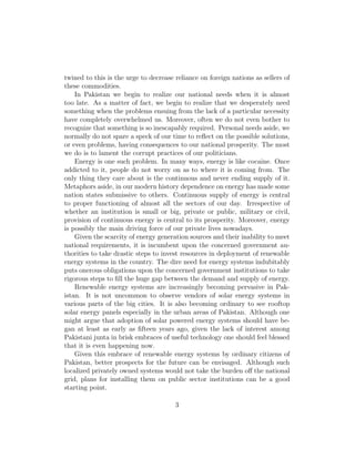 In Pakistan we begin to realize our national needs when it is almost
too late. As a matter of fact, we begin to realize that we desperately need
something when the problems ensuing from the lack of a particular necessity
have completely overwhelmed us. Moreover, often we do not even bother to
recognize that something is so inescapably required. Personal needs aside, we
normally do not spare a speck of our time to reﬂect on the possible solutions,
or even problems, having consequences to our national prosperity. The most
we do is to lament the corrupt practices of our politicians.
Energy is one such problem. In many ways, energy is like cocaine. Once
addicted to it, people do not worry on as to where it is coming from. The
only thing they care about is the continuous and never ending supply of it.
Metaphors aside, in our modern history dependence on energy has made some
nation states submissive to others. Continuous supply of energy is central
to proper functioning of almost all the sectors of our day. Irrespective of
whether an institution is small or big, private or public, military or civil,
provision of continuous energy is central to its prosperity. Moreover, energy
is possibly the main driving force of our private lives nowadays.
Given the scarcity of energy generation sources and their inability to meet
national requirements, it is incumbent upon the concerned government au-
thorities to take drastic steps to invest resources in deployment of renewable
energy systems in the country. The dire need for energy systems indubitably
puts onerous obligations upon the concerned government institutions to take
rigorous steps to ﬁll the huge gap between the demand and supply of energy.
Renewable energy systems are increasingly becoming pervasive in Pak-
istan. It is not uncommon to observe vendors of solar energy systems in
various parts of the big cities. It is also becoming ordinary to see rooftop
solar energy panels especially in the urban areas of Pakistan. Although one
might argue that adoption of solar powered energy systems should have be-
gan at least as early as ﬁfteen years ago, given the lack of interest among
Pakistani junta in brisk embraces of useful technology one should feel blessed
that it is even happening now.
Given this embrace of renewable energy systems by ordinary citizens of
Pakistan, better prospects for the future can be envisaged. Although such
localized privately owned systems would not take the burden oﬀ the national
grid, plans for installing them on public sector institutions can be a good
starting point.
Currently most of the public sector institutions run oil powered electricity
generators to overcome the diurnal electricity outages. This not only costs too
3
 