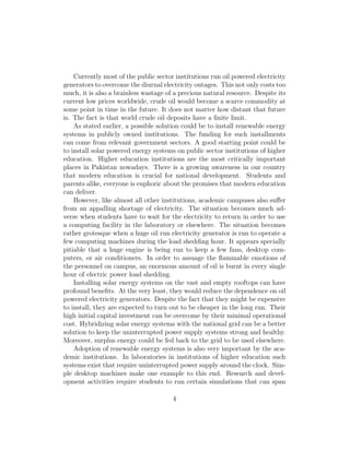 much, it is also a brainless wastage of a precious natural resource. Despite its
current low prices worldwide, crude oil would become a scarce commodity at
some point in time in the future. It does not matter how distant that future
is. The fact is that world crude oil deposits have a ﬁnite limit.
As stated earlier, a possible solution could be to install renewable energy
systems in publicly owned institutions. The funding for such installments
can come from relevant government sectors. A good starting point could be
to install solar powered energy systems on public sector institutions of higher
education. Higher education institutions are the most critically important
places in Pakistan nowadays. There is a growing awareness in our country
that modern education is crucial for national development. Students and
parents alike, everyone is euphoric about the promises that modern education
can deliver.
However, like almost all other institutions, academic campuses also suﬀer
from an appalling shortage of electricity. The situation becomes much ad-
verse when students have to wait for the electricity to return in order to use
a computing facility in the laboratory or elsewhere. The situation becomes
rather grotesque when a huge oil run electricity generator is run to operate a
few computing machines during the load shedding hour. It appears specially
pitiable that a huge engine is being run to keep a few fans, desktop com-
puters, or air conditioners. In order to assuage the ﬂammable emotions of
the personnel on campus, an enormous amount of oil is burnt in every single
hour of electric power load shedding.
Installing solar energy systems on the vast and empty rooftops can have
profound beneﬁts. At the very least, they would reduce the dependence on oil
powered electricity generators. Despite the fact that they might be expensive
to install, they are expected to turn out to be cheaper in the long run. Their
high initial capital investment can be overcome by their minimal operational
cost. Hybridizing solar energy systems with the national grid can be a better
solution to keep the uninterrupted power supply systems strong and healthy.
Moreover, surplus energy could be fed back to the grid to be used elsewhere.
Adoption of renewable energy systems is also very important by the aca-
demic institutions. In laboratories in institutions of higher education such
systems exist that require uninterrupted power supply around the clock. Sim-
ple desktop machines make one example to this end. Research and devel-
opment activities require students to run certain simulations that can span
even weeks. The current plight of electricity outages clearly hampers such
academic goals.
4
 