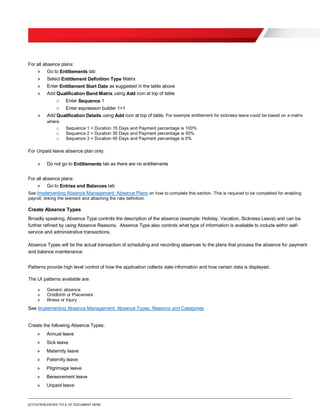 [O.FOOTER] ENTER TITLE OF DOCUMENT HERE
For all absence plans:
» Go to Entitlements tab
» Select Entitlement Definition Type Matrix
» Enter Entitlement Start Date as suggested in the table above
» Add Qualification Band Matrix using Add icon at top of table
o Enter Sequence 1
o Enter expression builder 1=1
» Add Qualification Details using Add icon at top of table. For example entitlement for sickness leave could be based on a matrix
where:
o Sequence 1 = Duration 15 Days and Payment percentage is 100%
o Sequence 2 = Duration 30 Days and Payment percentage is 50%
o Sequence 3 = Duration 45 Days and Payment percentage is 0%
For Unpaid leave absence plan only:
» Do not go to Entitlements tab as there are no entitlements
For all absence plans:
» Go to Entries and Balances tab
See Implementing Absence Management: Absence Plans on how to complete this section. This is required to be completed for enabling
payroll, linking the element and attaching the rate definition.
Create Absence Types
Broadly speaking, Absence Type controls the description of the absence (example: Holiday, Vacation, Sickness Leave) and can be
further refined by using Absence Reasons. Absence Type also controls what type of information is available to include within self-
service and administrative transactions.
Absence Types will tie the actual transaction of scheduling and recording absences to the plans that process the absence for payment
and balance maintenance.
Patterns provide high level control of how the application collects date information and how certain data is displayed.
The UI patterns available are:
» Generic absence
» Childbirth or Placement
» Illness or Injury
See Implementing Absence Management: Absence Types, Reasons and Categories
Create the following Absence Types:
» Annual leave
» Sick leave
» Maternity leave
» Paternity leave
» Pilgrimage leave
» Bereavement leave
» Unpaid leave
 