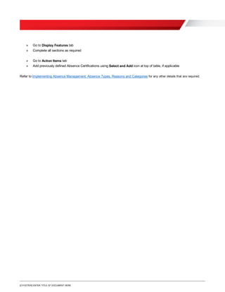 [O.FOOTER] ENTER TITLE OF DOCUMENT HERE
» Go to Display Features tab
» Complete all sections as required
» Go to Action Items tab
» Add previously defined Absence Certifications using Select and Add icon at top of table, if applicable
Refer to Implementing Absence Management: Absence Types, Reasons and Categories for any other details that are required.
 