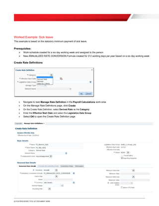 [O.FOOTER] ENTER TITLE OF DOCUMENT HERE
Worked Example: Sick leave
This example is based on the statutory minimum payment of sick leave.
Prerequisites:
 Work schedule created for a six day working week and assigned to the person
 New ANNUALIZED RATE CONVERSION Formula created for 312 working days per year based on a six day working week
Create Rate Definitions
» Navigate to task Manage Rate Definition in the Payroll Calculations work area
» On the Manage Rate Definitions page, click Create
» On the Create Rate Definition, select Derived Rate as the Category
» Enter the Effective Start Date and select the Legislative Data Group
» Select OK to open the Create Rate Definition page
 