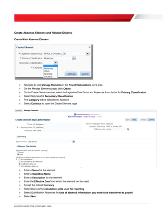 [O.FOOTER] ENTER TITLE OF DOCUMENT HERE
Create Absence Element and Related Objects
Create Main Absence Element
» Navigate to task Manage Elements in the Payroll Calculations work area
» On the Manage Elements page, click Create
» On the Create Element window, select the Legislative Data Group and Absences from the list for Primary Classification
» Select Sickness for Secondary Classification
» The Category will be defaulted to Absence
» Select Continue to open the Create Element page
» Enter a Name for the element.
» Enter a Reporting Name
» Enter a Description for the element
» Enter the Effective Date from which the element can be used
» Accept the default Currency
» Select Days as the calculation units used for reporting
» Select Qualification Absences for type of absence information you want to be transferred to payroll
» Select Next
 