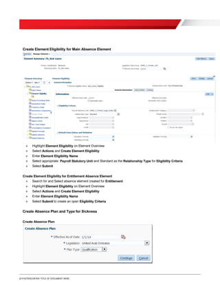 [O.FOOTER] ENTER TITLE OF DOCUMENT HERE
Create Element Eligibility for Main Absence Element
» Highlight Element Eligibility on Element Overview
» Select Actions and Create Element Eligibility
» Enter Element Eligibility Name
» Select appropriate Payroll Statutory Unit and Standard as the Relationship Type for Eligibility Criteria
» Select Submit
Create Element Eligibility for Entitlement Absence Element
» Search for and Select absence element created for Entitlement
» Highlight Element Eligibility on Element Overview
» Select Actions and Create Element Eligibility
» Enter Element Eligibility Name
» Select Submit to create an open Eligibility Criteria
Create Absence Plan and Type for Sickness
Create Absence Plan
 