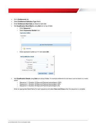 [O.FOOTER] ENTER TITLE OF DOCUMENT HERE
» Go to Entitlements tab
» Select Entitlement Definition Type Matrix
» Enter Entitlement Start Date as Absence start date
» Add Qualification Band Matrix using Add icon at top of table
o Enter Sequence 1
o Select Expression Builder icon
o Enter expression builder as 1=1 and select OK
» Add Qualification Details using Add icon at top of table. For example entitlement for sick leave could be based on a matrix
where:
o Sequence 1 = Duration 15 Days and Payment percentage is 100%
o Sequence 2 = Duration 30 Days and Payment percentage is 50%
o Sequence 3 = Duration 45 Days and Payment percentage is 0%
Enter an appropriate Detail Name for each sequence and select Save and Close when the sequence is complete.
 