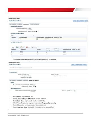 [O.FOOTER] ENTER TITLE OF DOCUMENT HERE
The details created will be used in the payroll processing of the absence.
» Go to Entries and Balances tab
» Select Absence Payment Rate Rule as Rate definition
» Select Rate Name as previously created rate definition
» Check Transfer absence payment information for payroll processing
» Select Element as previously created absence element
» Select Save and Close to complete the creation of the Absence Plan
.
 