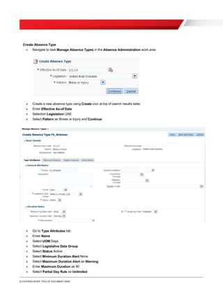 [O.FOOTER] ENTER TITLE OF DOCUMENT HERE
Create Absence Type
» Navigate to task Manage Absence Types in the Absence Administration work area
» Create a new absence type using Create icon at top of search results table
» Enter Effective As-of Date
» Selection Legislation UAE
» Select Pattern as Illness or Injury and Continue
» Go to Type Attributes tab
» Enter Name
» Select UOM Days
» Select Legislative Data Group
» Select Status Active
» Select Minimum Duration Alert None
» Select Maximum Duration Alert as Warning
» Enter Maximum Duration as 90
» Select Partial Day Rule as Unlimited
 