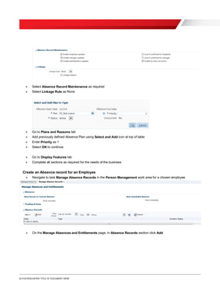 [O.FOOTER] ENTER TITLE OF DOCUMENT HERE
» Select Absence Record Maintenance as required
» Select Linkage Rule as None
» Go to Plans and Reasons tab
» Add previously defined Absence Plan using Select and Add icon at top of table
» Enter Priority as 1
» Select OK to continue
» Go to Display Features tab
» Complete all sections as required for the needs of the business
Create an Absence record for an Employee
» Navigate to task Manage Absence Records in the Person Management work area for a chosen employee
» On the Manage Absences and Entitlements page, in Absence Records section click Add
 