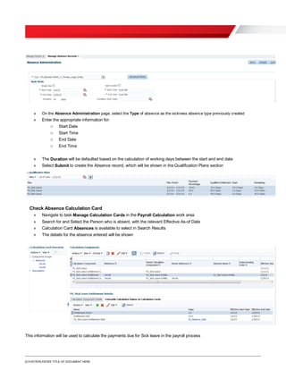 [O.FOOTER] ENTER TITLE OF DOCUMENT HERE
» On the Absence Administration page, select the Type of absence as the sickness absence type previously created
» Enter the appropriate information for:
o Start Date
o Start Time
o End Date
o End Time
» The Duration will be defaulted based on the calculation of working days between the start and end date
» Select Submit to create the Absence record, which will be shown in the Qualification Plans section
Check Absence Calculation Card
» Navigate to task Manage Calculation Cards in the Payroll Calculation work area
» Search for and Select the Person who is absent, with the relevant Effective As-of Date
» Calculation Card Absences is available to select in Search Results
» The details for the absence entered will be shown
This information will be used to calculate the payments due for Sick leave in the payroll process
 