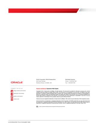 [O.FOOTER] ENTER TITLE OF DOCUMENT HERE
Oracle Corporation, World Headquarters Worldwide Inquiries
500 Oracle Parkway Phone: +1.650.506.7000
Redwood Shores, CA 94065, USA Fax: +1.650.506.7200
Copyright © 2014, Oracle and/or its affiliates. All rights reserved. This document is provided for information purposes only, and the
contents hereof are subject to change without notice. This document is not warranted to be error-free, nor subject to any other
warranties or conditions, whether expressed orally or implied in law, including implied warranties and conditions of merchantability or
fitness for a particular purpose. We specifically disclaim any liability with respect to this document, and no contractual obligations are
formed either directly or indirectly by this document. This document may not be reproduced or transmitted in any form or by any
means, electronic or mechanical, for any purpose, without our prior written permission.
Oracle and Java are registered trademarks of Oracle and/or its affiliates. Other names may be trademarks of their respective owners.
Intel and Intel Xeon are trademarks or registered trademarks of Intel Corporation. All SPARC trademarks are used under license and
are trademarks or registered trademarks of SPARC International, Inc. AMD, Opteron, the AMD logo, and the AMD Opteron logo are
trademarks or registered trademarks of Advanced Micro Devices. UNIX is a registered trademark of The Open Group. 0416
C O N N E C T W I TH U S
blogs.oracle.com/oracle
facebook.com/oracle
twitter.com/oracle
oracle.com
 