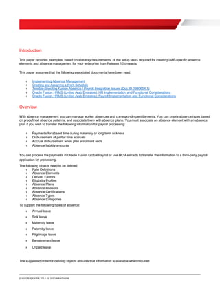 [O.FOOTER] ENTER TITLE OF DOCUMENT HERE
Introduction
This paper provides examples, based on statutory requirements, of the setup tasks required for creating UAE-specific absence
elements and absence management for your enterprise from Release 10 onwards.
This paper assumes that the following associated documents have been read:
» Implementing Absence Management
» Creating and Assigning a Work Schedule
» Trouble-Shooting Fusion Absence / Payroll Integration Issues (Doc ID 1930654.1)
» Oracle Fusion HRMS (United Arab Emirates): HR Implementation and Functional Considerations
» Oracle Fusion HRMS (United Arab Emirates): Payroll Implementation and Functional Considerations
Overview
With absence management you can manage worker absences and corresponding entitlements. You can create absence types based
on predefined absence patterns, and associate them with absence plans. You must associate an absence element with an absence
plan if you wish to transfer the following information for payroll processing:
» Payments for absent time during maternity or long term sickness
» Disbursement of partial time accruals
» Accrual disbursement when plan enrolment ends
» Absence liability amounts
You can process the payments in Oracle Fusion Global Payroll or use HCM extracts to transfer the information to a third-party payroll
application for processing.
The following objects need to be defined:
» Rate Definitions
» Absence Elements
» Derived Factors
» Eligibility Profiles
» Absence Plans
» Absence Reasons
» Absence Certifications
» Absence Types
» Absence Categories
To support the following types of absence:
» Annual leave
» Sick leave
» Maternity leave
» Paternity leave
» Pilgrimage leave
» Bereavement leave
» Unpaid leave
The suggested order for defining objects ensures that information is available when required.
 