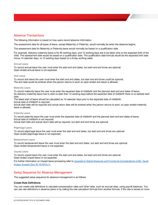 [O.FOOTER] ENTER TITLE OF DOCUMENT HERE
Absence Transactions
The following information is based on how users record absence information.
The assessment date for all types of leave, except Maternity or Paternity, would normally be when the absence begins.
The assessment date for Maternity or Paternity leave would normally be based on a qualification date.
For example, statutory maternity leave is for 60 working days, and 12 working days are to be taken prior to the expected birth of the
child. The assessment date would be based on a qualification date. The qualification date formula would be the expected birth date
minus 14 calendar days, or 12 working days based on a 6-day working week.
Annual Leave
To record annual leave the user must enter the start and end dates, but start and end times are optional.
Open ended annual leave is not expected.
Sick Leave
To record sick leave the user must enter the start and end dates, but start and end times could be optional.
The end date would be entered when the person returns to work so open ended sick leave is allowed.
Maternity Leave
To record maternity leave the user must enter the expected date of childbirth and the planned start and end dates of leave.
As statutory maternity leave has to start no later than 12 working days before the expected date of childbirth there is no earliest start
date.
The latest start of leave should be calculated as 14 calendar days prior to the expected date of childbirth.
Actual date of childbirth is required.
Actual start date will be required and actual return date will be entered when the person returns to work, so open ended maternity
leave is allowed.
Paternity Leave
To record paternity leave the user must enter the expected date of childbirth and the planned start and end dates of leave.
Actual date of childbirth is not required.
Actual start date and actual return date will be required, but start and end times are optional.
Pilgrimage Leave
To record pilgrimage leave the user must enter the start and end dates, but start and end times are optional.
Open ended pilgrimage leave is not expected.
Bereavement Leave
To record bereavement leave the user must enter the start and end dates, but start and end times are optional.
Open ended bereavement leave is not expected.
Unpaid Leave
To record unpaid leave the user must enter the start and end dates, but start and end times are optional.
Open ended unpaid leave is not expected.
For further information on Unpaid leave processing refer to Upgrade to Global Absences and Functional Considerations (UAE, Saudi
Arabia, Kuwait) (Doc ID 1918703.1)
Setup Sequence for Absence Management
The suggested setup sequence for absence management is as follows:
Create Rate Definitions
You can create rate definitions to calculate compensation rates and other rates, such as accrual rates, using payroll balances. You
can use rate definitions in absence plans or by calling the rate calculation formula from another formula. If the rate is based on more
 