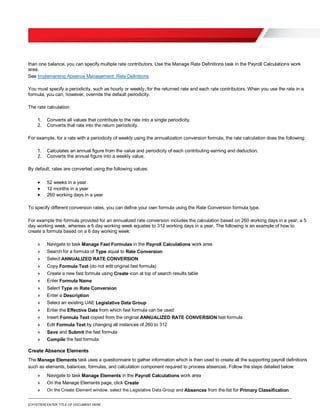 [O.FOOTER] ENTER TITLE OF DOCUMENT HERE
than one balance, you can specify multiple rate contributors. Use the Manage Rate Definitions task in the Payroll Calculations work
area.
See Implementing Absence Management: Rate Definitions
You must specify a periodicity, such as hourly or weekly, for the returned rate and each rate contributors. When you use the rate in a
formula, you can, however, override the default periodicity.
The rate calculation:
1. Converts all values that contribute to the rate into a single periodicity.
2. Converts that rate into the return periodicity.
For example, for a rate with a periodicity of weekly using the annualization conversion formula, the rate calculation does the following:
1. Calculates an annual figure from the value and periodicity of each contributing earning and deduction.
2. Converts the annual figure into a weekly value.
By default, rates are converted using the following values:
 52 weeks in a year
 12 months in a year
 260 working days in a year
To specify different conversion rates, you can define your own formula using the Rate Conversion formula type.
For example the formula provided for an annualized rate conversion includes the calculation based on 260 working days in a year, a 5
day working week, whereas a 6 day working week equates to 312 working days in a year. The following is an example of how to
create a formula based on a 6 day working week:
» Navigate to task Manage Fast Formulas in the Payroll Calculations work area
» Search for a formula of Type equal to Rate Conversion
» Select ANNUALIZED RATE CONVERSION
» Copy Formula Text (do not edit original fast formula)
» Create a new fast formula using Create icon at top of search results table
» Enter Formula Name
» Select Type as Rate Conversion
» Enter a Description
» Select an existing UAE Legislative Data Group
» Enter the Effective Date from which fast formula can be used
» Insert Formula Text copied from the original ANNUALIZED RATE CONVERSION fast formula
» Edit Formula Text by changing all instances of 260 to 312
» Save and Submit the fast formula
» Compile the fast formula
Create Absence Elements
The Manage Elements task uses a questionnaire to gather information which is then used to create all the supporting payroll definitions
such as elements, balances, formulas, and calculation component required to process absences. Follow the steps detailed below:
» Navigate to task Manage Elements in the Payroll Calculations work area
» On the Manage Elements page, click Create
» On the Create Element window, select the Legislative Data Group and Absences from the list for Primary Classification
 