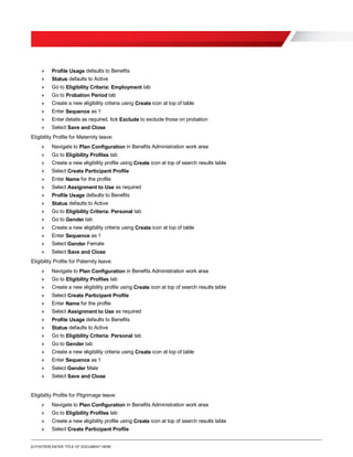 [O.FOOTER] ENTER TITLE OF DOCUMENT HERE
» Profile Usage defaults to Benefits
» Status defaults to Active
» Go to Eligibility Criteria: Employment tab
» Go to Probation Period tab
» Create a new eligibility criteria using Create icon at top of table
» Enter Sequence as 1
» Enter details as required, tick Exclude to exclude those on probation
» Select Save and Close
Eligibility Profile for Maternity leave:
» Navigate to Plan Configuration in Benefits Administration work area
» Go to Eligibility Profiles tab
» Create a new eligibility profile using Create icon at top of search results table
» Select Create Participant Profile
» Enter Name for the profile
» Select Assignment to Use as required
» Profile Usage defaults to Benefits
» Status defaults to Active
» Go to Eligibility Criteria: Personal tab
» Go to Gender tab
» Create a new eligibility criteria using Create icon at top of table
» Enter Sequence as 1
» Select Gender Female
» Select Save and Close
Eligibility Profile for Paternity leave:
» Navigate to Plan Configuration in Benefits Administration work area
» Go to Eligibility Profiles tab
» Create a new eligibility profile using Create icon at top of search results table
» Select Create Participant Profile
» Enter Name for the profile
» Select Assignment to Use as required
» Profile Usage defaults to Benefits
» Status defaults to Active
» Go to Eligibility Criteria: Personal tab
» Go to Gender tab
» Create a new eligibility criteria using Create icon at top of table
» Enter Sequence as 1
» Select Gender Male
» Select Save and Close
Eligibility Profile for Pilgrimage leave:
» Navigate to Plan Configuration in Benefits Administration work area
» Go to Eligibility Profiles tab
» Create a new eligibility profile using Create icon at top of search results table
» Select Create Participant Profile
 