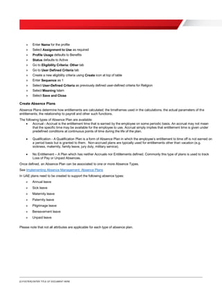 [O.FOOTER] ENTER TITLE OF DOCUMENT HERE
» Enter Name for the profile
» Select Assignment to Use as required
» Profile Usage defaults to Benefits
» Status defaults to Active
» Go to Eligibility Criteria: Other tab
» Go to User Defined Criteria tab
» Create a new eligibility criteria using Create icon at top of table
» Enter Sequence as 1
» Select User-Defined Criteria as previously defined user-defined criteria for Religion
» Select Meaning Islam
» Select Save and Close
Create Absence Plans
Absence Plans determine how entitlements are calculated; the timeframes used in the calculations; the actual parameters of the
entitlements; the relationship to payroll and other such functions.
The following types of Absence Plan are available:
 Accrual - Accrual is the entitlement time that is earned by the employee on some periodic basis. An accrual may not mean
that the specific time may be available for the employee to use. Accrual simply implies that entitlement time is given under
predefined conditions at continuous points of time during the life of the plan.
 Qualification - A Qualification Plan is a form of Absence Plan in which the employee’s entitlement to time off is not earned on
a period basis but is granted to them. Non-accrued plans are typically used for entitlements other than vacation (e.g.
sickness, maternity, family leave, jury duty, military service).
 No Entitlement – A Plan which has neither Accruals nor Entitlements defined. Commonly this type of plans is used to track
Loss of Pay or Unpaid Absences.
Once defined, an Absence Plan can be associated to one or more Absence Types.
See Implementing Absence Management: Absence Plans
In UAE plans need to be created to support the following absence types:
» Annual leave
» Sick leave
» Maternity leave
» Paternity leave
» Pilgrimage leave
» Bereavement leave
» Unpaid leave
Please note that not all attributes are applicable for each type of absence plan.
 