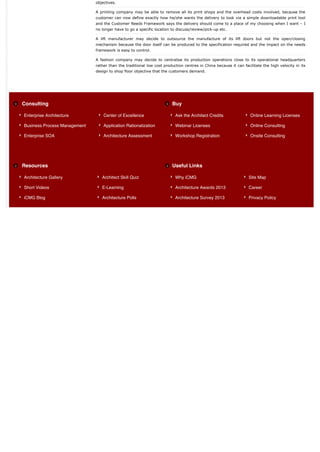 objectives.

                              A printing company may be able to remove all its print shops and the overhead costs involved, because the
                              customer can now define exactly how he/she wants the delivery to look via a simple downloadable print tool
                              and the Customer Needs Framework says the delivery should come to a place of my choosing when I want – I
                              no longer have to go a specific location to discuss/review/pick-up etc.

                              A lift manufacturer may decide to outsource the manufacture of its lift doors but not the open/closing
                              mechanism because the door itself can be produced to the specification required and the impact on the needs
                              framework is easy to control.

                              A fashion company may decide to centralise its production operations close to its operational headquarters
                              rather than the traditional low cost production centres in China because it can facilitate the high velocity in its
                              design to shop floor objective that the customers demand.




Consulting                                                             Buy

Enterprise Architecture           Center of Excellence                   Ask the Architect Credits                Online Learning Licenses

Business Process Management       Application Rationalization            Webinar Licenses                         Online Consulting

Enterprise SOA                    Architecture Assessment                Workshop Registration                    Onsite Consulting




Resources                                                              Useful Links

Architecture Gallery             Architect Skill Quiz                    Why iCMG                                Site Map

Short Videos                     E-Learning                              Architecture Awards 2013                Career

iCMG Blog                        Architecture Polls                      Architecture Survey 2013                Privacy Policy
 