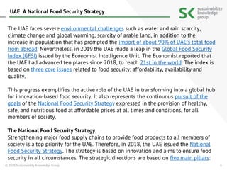 6
The UAE faces severe environmental challenges such as water and rain scarcity,
climate change and global warming, scarcity of arable land, in addition to the
increase in population that has prompted the import of about 90% of UAE’s total food
from abroad. Nevertheless, in 2019 the UAE made a leap in the Global Food Security
Index (GFSI) issued by the Economist Intelligence Unit. The Economist reported that
the UAE had advanced ten places since 2018, to reach 21st in the world. The index is
based on three core issues related to food security: affordability, availability and
quality.
This progress exemplifies the active role of the UAE in transforming into a global hub
for innovation-based food security. It also represents the continuous pursuit of the
goals of the National Food Security Strategy expressed in the provision of healthy,
safe, and nutritious food at affordable prices at all times and conditions, for all
members of society.
The National Food Security Strategy
Strengthening major food supply chains to provide food products to all members of
society is a top priority for the UAE. Therefore, in 2018, the UAE issued the National
Food Security Strategy. The strategy is based on innovation and aims to ensure food
security in all circumstances. The strategic directions are based on five main pillars:
© 2020 Sustainability Knowledge Group
UAE: A National Food Security Strategy
 