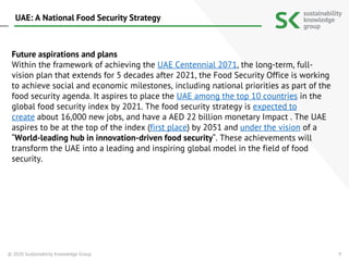 9
Future aspirations and plans
Within the framework of achieving the UAE Centennial 2071, the long-term, full-
vision plan that extends for 5 decades after 2021, the Food Security Office is working
to achieve social and economic milestones, including national priorities as part of the
food security agenda. It aspires to place the UAE among the top 10 countries in the
global food security index by 2021. The food security strategy is expected to
create about 16,000 new jobs, and have a AED 22 billion monetary Impact . The UAE
aspires to be at the top of the index (first place) by 2051 and under the vision of a
“World-leading hub in innovation-driven food security“. These achievements will
transform the UAE into a leading and inspiring global model in the field of food
security.
© 2020 Sustainability Knowledge Group
UAE: A National Food Security Strategy
 