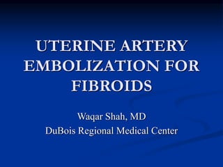 UTERINE ARTERY
EMBOLIZATION FOR
FIBROIDS
Waqar Shah, MD
DuBois Regional Medical Center
 