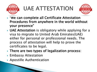  “We can complete all Certificate Attestation
Procedures from anywhere in the world without
your presence”
 UAE Attestation is obligatory while applying for a
visa to migrate to United Arab Emirates(UAE)
either for personal or professional needs. The
process of attestation will help to prove the
certificates to be legal.
 There are two types of legalization process:
 Embassy Attestation
 Apostille Authentication
 