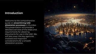 Welcome to the comprehensive
guide on streamlining UAE
attestation processes in Mumbai.
This presentation will provide a
detailed overview of the steps and
requirements for attesting
documents for use in the UAE. We
will also cover the key agencies
involved and important
considerations for a smooth
attestation process.
Introduction
 