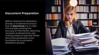 Before initiating the attestation
process, it is essential to ensure
that all documents are in order.
This includes verifying the
accuracy of information, obtaining
necessary endorsements, and
making copies as required. Proper
document preparation is the
foundation for a successful
attestation process.
Document Preparation
 