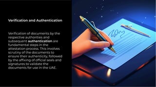 Veriﬁcation of documents by the
respective authorities and
subsequent authentication are
fundamental steps in the
attestation process. This involves
scrutiny of the documents to
ensure their authenticity, followed
by the afﬁxing of ofﬁcial seals and
signatures to validate the
documents for use in the UAE.
Veriﬁcation and Authentication
 