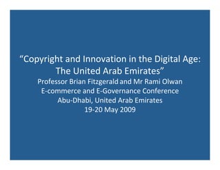 “Copyright and Innovation in the Digital Age:
        The United Arab Emirates”
    Professor Brian Fitzgerald and Mr Rami Olwan
     E‐commerce and E‐Governance Conference
          Abu‐Dhabi, United Arab Emirates
                   19‐20 May 2009
 